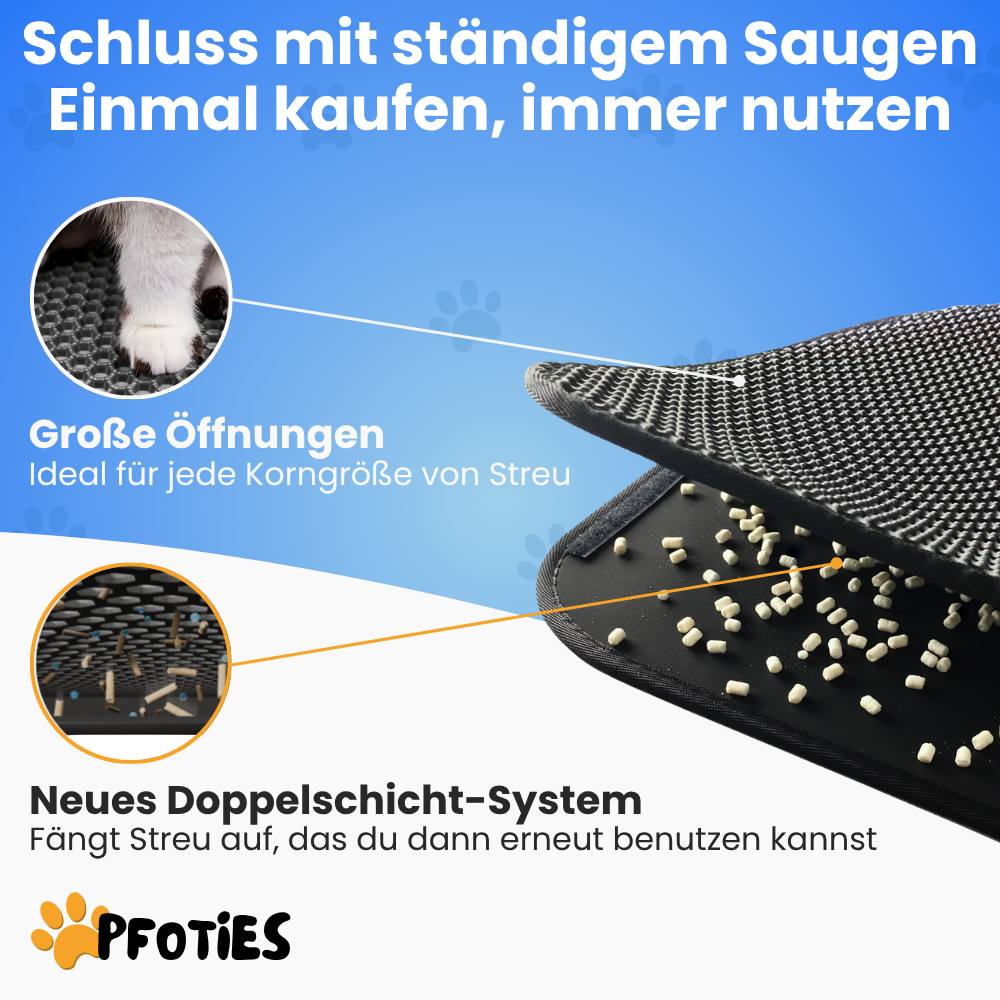 Die Anti-Streu-Matte von Pfoties® liegt vor dem Katzenklo und verhindert, dass Streu sich in der Wohnung verteilt. Mit Ihrem 2-Schicht-System fängt sie das Katzenstreu auf und bewahrt es so lange auf, bis du es wieder ins Katzenklo zur Widerverwendung kippst.